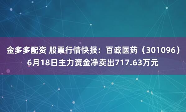 金多多配资 股票行情快报：百诚医药（301096）6月18日主力资金净卖出717.63万元