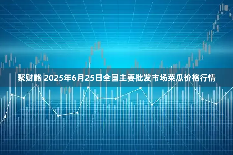 聚财略 2025年6月25日全国主要批发市场菜瓜价格行情