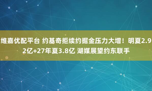 维嘉优配平台 约基奇拒续约掘金压力大增！明夏2.92亿+27年夏3.8亿 湖媒展望约东联手