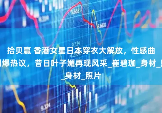 拾贝赢 香港女星日本穿衣大解放，性感曲线引爆热议，昔日叶子媚再现风采_崔碧珈_身材_照片