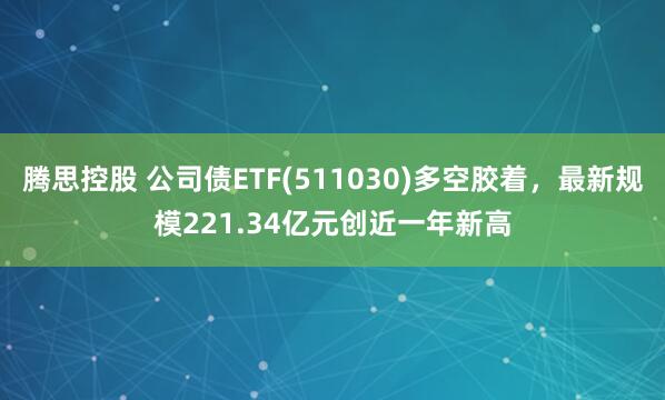 腾思控股 公司债ETF(511030)多空胶着，最新规模221.34亿元创近一年新高