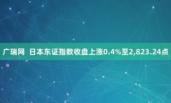 广瑞网  日本东证指数收盘上涨0.4%至2,823.24点