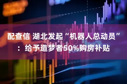 配查信 湖北发起“机器人总动员”：给予造梦者50%购房补贴
