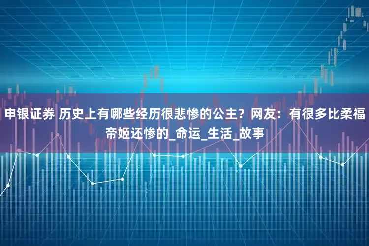 申银证券 历史上有哪些经历很悲惨的公主？网友：有很多比柔福帝姬还惨的_命运_生活_故事