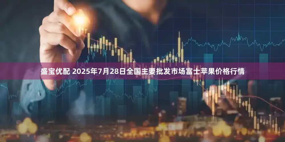 盛宝优配 2025年7月28日全国主要批发市场富士苹果价格行情