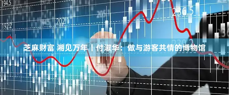 芝麻财富 湘见万年丨付淑华：做与游客共情的博物馆