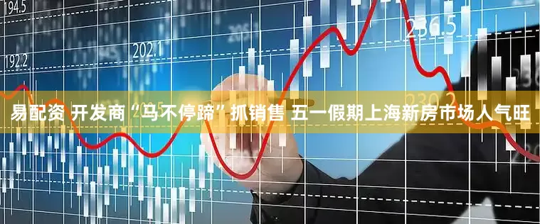 易配资 开发商“马不停蹄”抓销售 五一假期上海新房市场人气旺
