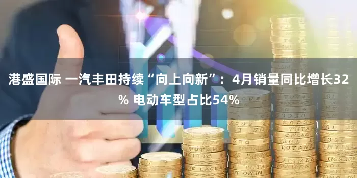 港盛国际 一汽丰田持续“向上向新”：4月销量同比增长32% 电动车型占比54%