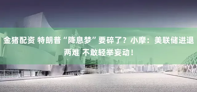 金猪配资 特朗普“降息梦”要碎了？小摩：美联储进退两难 不敢轻举妄动！