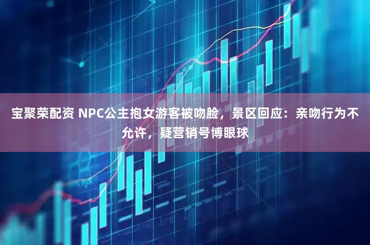 宝聚荣配资 NPC公主抱女游客被吻脸，景区回应：亲吻行为不允许，疑营销号博眼球