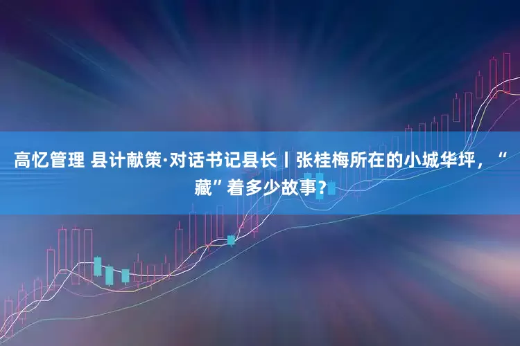 高忆管理 县计献策·对话书记县长丨张桂梅所在的小城华坪，“藏”着多少故事？