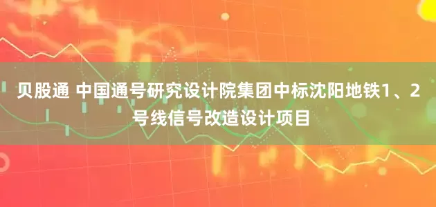 贝股通 中国通号研究设计院集团中标沈阳地铁1、2 号线信号改造设计项目