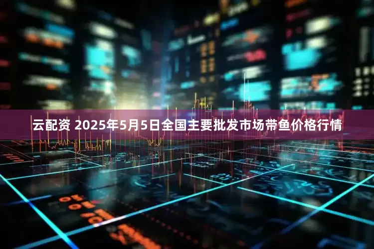 云配资 2025年5月5日全国主要批发市场带鱼价格行情
