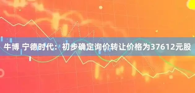牛博 宁德时代：初步确定询价转让价格为37612元股