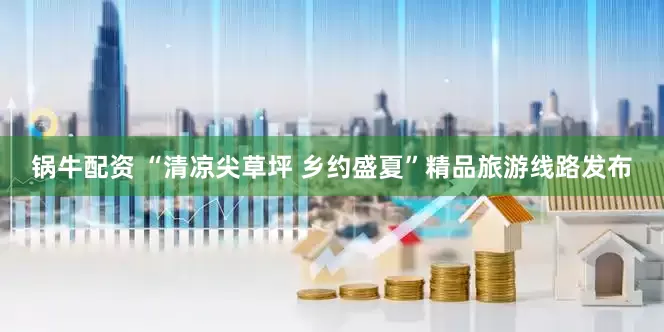 锅牛配资 “清凉尖草坪 乡约盛夏”精品旅游线路发布